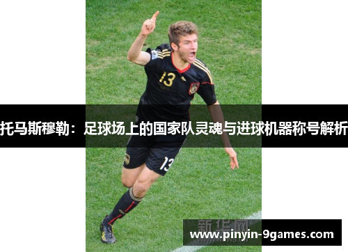 托马斯穆勒：足球场上的国家队灵魂与进球机器称号解析