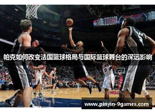 帕克如何改变法国篮球格局与国际篮球舞台的深远影响