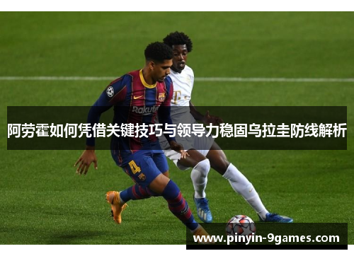 阿劳霍如何凭借关键技巧与领导力稳固乌拉圭防线解析 阿劳霍如何凭借关键技巧与领导力稳固乌拉圭防线解析